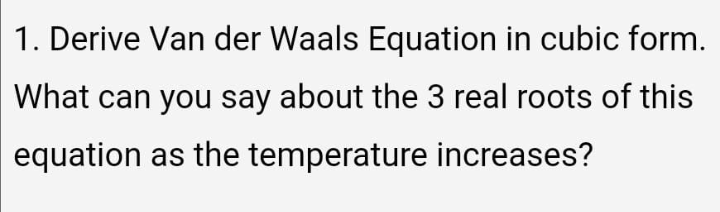 1. Derive Van der Waals Equation in cubic form.
What can you say about the 3 real roots of this
equation as the temperature increases?
