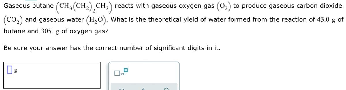 Gaseous butane (CH3(CH,), CH,) reacts with gaseous oxygen gas (0,) to produce gaseous carbon dioxide
2
(Co,) and gaseous water (H,0). What is the theoretical yield of water formed from the reaction of 43.0 g
of
butane and 305.
g
of
oxygen gas?
Be sure your answer has the correct number of significant digits in it.
x10
