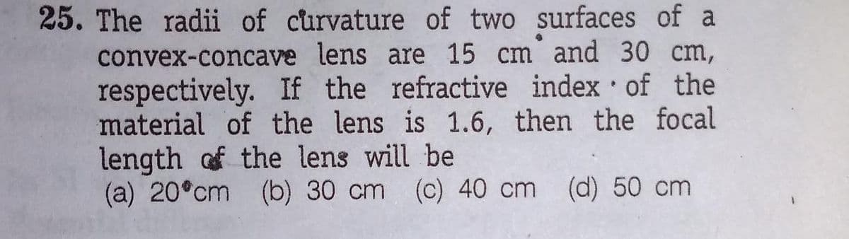 25. The radii of curvature of two surfaces of a
convex-concave lens are 15 cm and 30 cm,
respectively. If the refractive index of the
material of the lens is 1.6, then the focal
length of the lens will be
(a) 20°cm (b) 30 cm (c) 40 cm
(d) 50 cm
