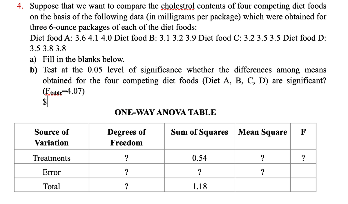 4. Suppose that we want to compare the cholestrol contents of four competing diet foods
on the basis of the following data (in milligrams per package) which were obtained for
three 6-ounce packages of each of the diet foods:
Diet food A: 3.6 4.1 4.0 Diet food B: 3.1 3.2 3.9 Diet food C: 3.2 3.5 3.5 Diet food D:
3.5 3.8 3.8
a) Fill in the blanks below.
b) Test at the 0.05 level of significance whether the differences among means
obtained for the four competing diet foods (Diet A, B, C, D) are significant?
Etable=4.07)
ONE-WAY ANOVA TABLE
Source of
Degrees of
Sum of Squares
Mean Square
F
Variation
Freedom
Treatments
?
0.54
?
?
Error
?
?
?
Total
?
1.18
