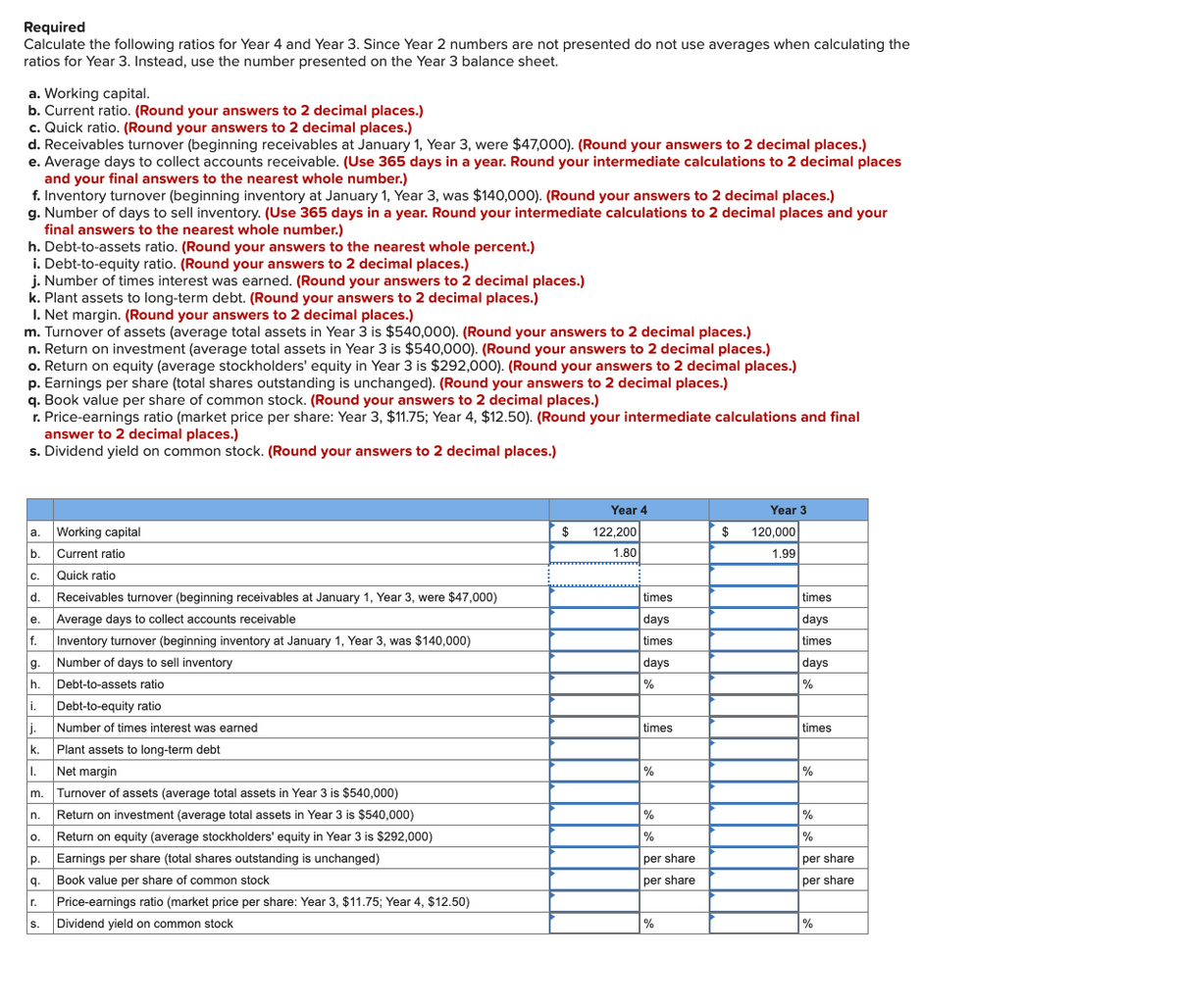 Required
Calculate the following ratios for Year 4 and Year 3. Since Year 2 numbers are not presented do not use averages when calculating the
ratios for Year 3. Instead, use the number presented on the Year 3 balance sheet.
a. Working capital.
b. Current ratio. (Round your answers to 2 decimal places.)
c. Quick ratio. (Round your answers to 2 decimal places.)
d. Receivables turnover (beginning receivables at January 1, Year 3, were $47,000). (Round your answers to 2 decimal places.)
e. Average days to collect accounts receivable. (Use 365 days in a year. Round your intermediate calculations to 2 decimal places
and your final answers to the nearest whole number.)
f. Inventory turnover (beginning inventory at January 1, Year 3, was $140,000). (Round your answers to 2 decimal places.)
g. Number of days to sell inventory. (Use 365 days in a year. Round your intermediate calculations to 2 decimal places and your
final answers to the nearest whole number.)
h. Debt-to-assets ratio. (Round your answers to the nearest whole percent.)
i. Debt-to-equity ratio. (Round your answers to 2 decimal places.)
j. Number of times interest was earned. (Round your answers to 2 decimal places.)
k. Plant assets to long-term debt. (Round your answers to 2 decimal places.)
I. Net margin. (Round your answers to 2 decimal places.)
m. Turnover of assets (average total assets in Year 3 is $540,000). (Round your answers to 2 decimal places.)
n. Return on investment (average total assets in Year 3 is $540,000). (Round your answers to 2 decimal places.)
o. Return on equity (average stockholders' equity in Year 3 is $292,000). (Round your answers to 2 decimal places.)
p. Earnings per share (total shares outstanding is unchanged). (Round your answers to 2 decimal places.)
q. Book value per share of common stock. (Round your answers to 2 decimal places.)
r. Price-earnings ratio (market price per share: Year 3, $11.75; Year 4, $12.50). (Round your intermediate calculations and final
answer to 2 decimal places.)
s. Dividend yield on common stock. (Round your answers to 2 decimal places.)
Year 4
Year 3
а.
Working capital
$
122.200
$
120,000
b. Current ratio
1.80
1.99
C.
Quick ratio
d.
Receivables turnover (beginning receivables at January 1, Year 3, were $47,000)
times
times
Average days to collect accounts receivable
days
days
е.
f.
Inventory turnover (beginning inventory at January 1, Year 3, was $140,000)
times
times
g.
Number of days to sell inventory
days
days
h.
Debt-to-assets ratio
%
%
i.
j.
Plant assets to long-term debt
Debt-to-equity ratio
Number of times interest was earned
times
times
k.
1. Net margin
%
%
m.
Turnover of assets (average total assets in Year 3 is $540,000)
n.
Return on investment (average total assets in Year 3 is $540,000)
%
%
O.
Return on equity (average stockholders' equity in Year 3 is $292,000)
%
%
p.
Earnings per share (total shares outstanding is unchanged)
per share
per share
q. Book value per share of common stock
per share
per share
r.
Price-earnings ratio (market price per share: Year 3, $11.75; Year 4, $12.50)
Dividend yield on common stock
%
%
S.
