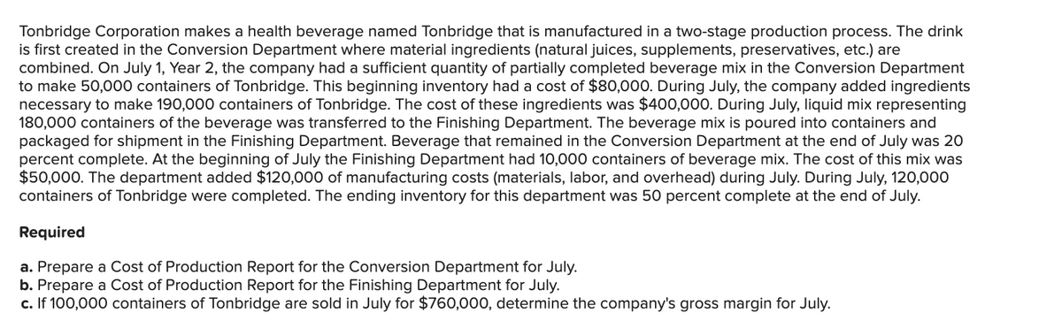 Tonbridge Corporation makes a health beverage named Tonbridge that is manufactured in a two-stage production process. The drink
is first created in the Conversion Department where material ingredients (natural juices, supplements, preservatives, etc.) are
combined. On July 1, Year 2, the company had a sufficient quantity of partially completed beverage mix in the Conversion Department
to make 50,000 containers of Tonbridge. This beginning inventory had a cost of $80,000. During July, the company added ingredients
necessary to make 190,000 containers of Tonbridge. The cost of these ingredients was $400,000. During July, liquid mix representing
180,000 containers of the beverage was transferred to the Finishing Department. The beverage mix is poured into containers and
packaged for shipment in the Finishing Department. Beverage that remained in the Conversion Department at the end of July was 20
percent complete. At the beginning of July the Finishing Department had 10,000 containers of beverage mix. The cost of this mix was
$50,000. The department added $120,000 of manufacturing costs (materials, labor, and overhead) during July. During July, 120,000
containers of Tonbridge were completed. The ending inventory for this department was 50 percent complete at the end of July.
Required
a. Prepare a Cost of Production Report for the Conversion Department for July.
b. Prepare a Cost of Production Report for the Finishing Department for July.
c. If 100,000 containers of Tonbridge are sold in July for $760,000, determine the company's gross margin for July.
