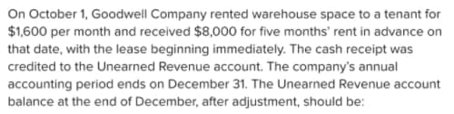 On October 1, Goodwell Company rented warehouse space to a tenant for
$1,600 per month and received $8,000 for five months' rent in advance on
that date, with the lease beginning immediately. The cash receipt was
credited to the Unearned Revenue account. The company's annual
accounting period ends on December 31. The Unearned Revenue account
balance at the end of December, after adjustment, should be:
