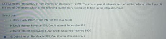 XYZ Company lent $9,000 at 10% interest on December 1, 2019. The amount plus all interests accrued will be collected after 1 year. At
the end of December, which of the following journal entry is required to take up the interest income?
Select one:
a. Debit Cash $900; Credit Interest Revenue $900
b. Debit Interest Revenue $75; Credit Interest Receivable $75
c. Debit Interest Receivable $900; Credit Unearned Revenue $900
d. Debit Interest Receivable $75; Credit Interest Revenue $75
