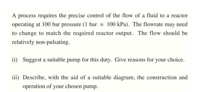 A process requires the precise control of the flow of a fluid to a reactor
operating at 100 bar pressure (1 bar = 100 kPa). The flowrate may need
to change to match the required reactor output. The flow should be
relatively non-pulsating.
(i) Suggest a suitable pump for this duty. Give reasons for your choice.
(ii) Describe, with the aid of a suitable diagram, the construction and
operation of your chosen pump.
