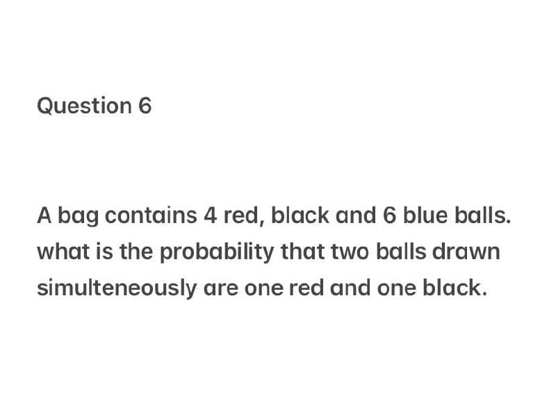 Question 6
A bag contains 4 red, black and 6 blue balls.
what is the probability that two balls drawn
simulteneously are one red and one black.
