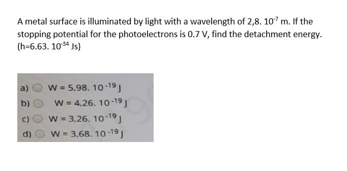A metal surface is illuminated by light with a wavelength of 2,8. 107 m. If the
stopping potential for the photoelectrons is 0.7 V, find the detachment energy.
(h=6.63. 1034 Js)
W = 5,98. 10-19
W = 4,26. 10 19
a)
b)
c) O W = 3,26. 10-19)
W 3.68. 10-19
