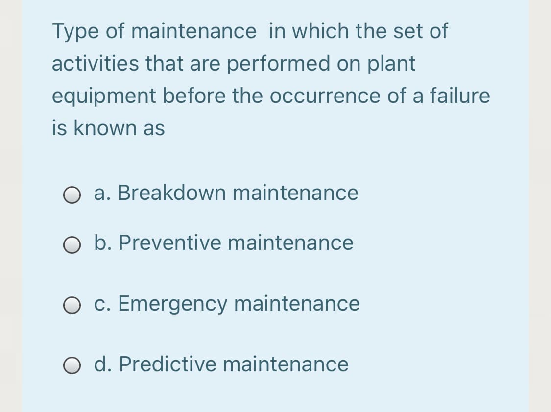 Type of maintenance in which the set of
activities that are performed on plant
equipment before the occurrence of a failure
is known as
O a. Breakdown maintenance
O b. Preventive maintenance
O c. Emergency maintenance
O d. Predictive maintenance
