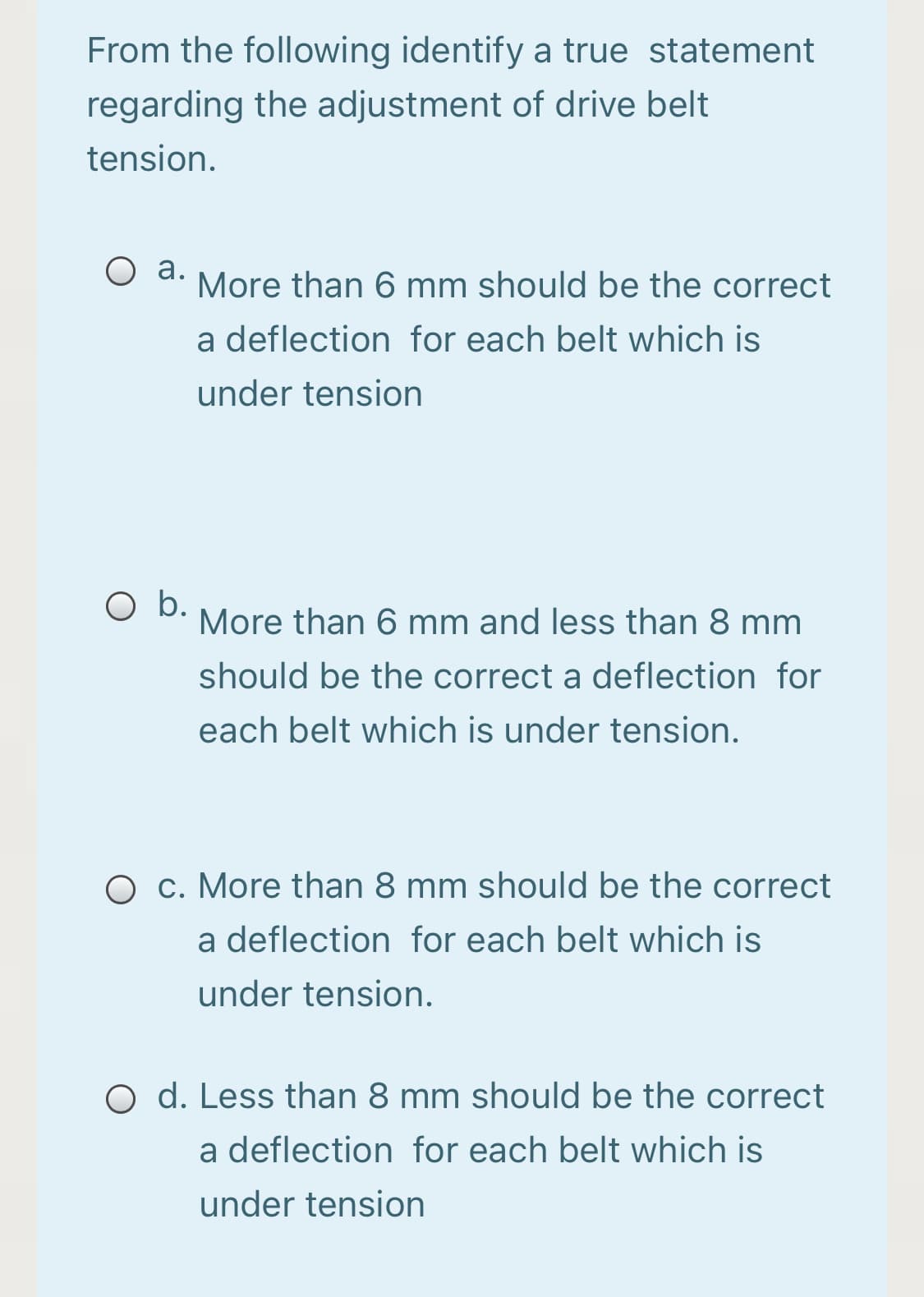 From the following identify a true statement
regarding the adjustment of drive belt
tension.
а.
More than 6 mm should be the correct
a deflection for each belt which is
under tension
O b.
More than 6 mm and less than 8 mm
should be the correct a deflection for
each belt which is under tension.
c. More than 8 mm should be the correct
a deflection for each belt which is
under tension.
O d. Less than 8 mm should be the correct
a deflection for each belt which is
under tension
