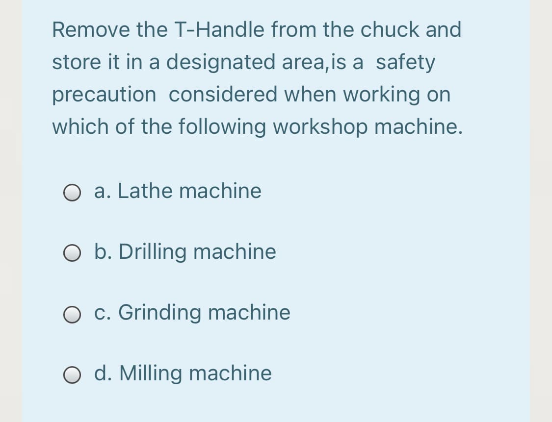 Remove the T-Handle from the chuck and
store it in a designated area,is a safety
precaution considered when working on
which of the following workshop machine.
O a. Lathe machine
O b. Drilling machine
O c. Grinding machine
O d. Milling machine
