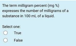 The term milligram percent (mg %)
expresses the number of milligrams of a
substance in 100 mL of a liquid.
Select one:
True
False
