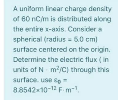 A uniform linear charge density
of 60 nC/m is distributed along
the entire x-axis. Consider a
spherical (radius = 5.0 cm)
%3D
surface centered on the origin.
Determine the electric flux ( in
units of N m2/C) through this
surface. use ɛo =
%3D
8.8542x10-12 F.m-1.
