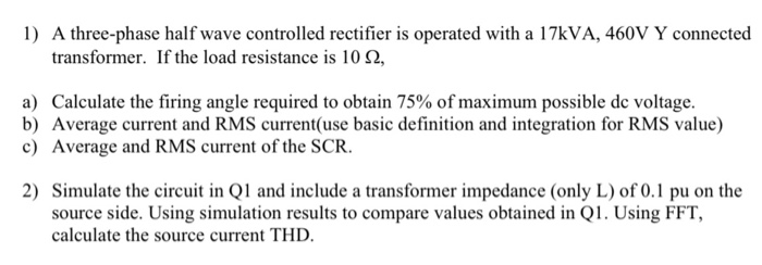 1) A three-phase half wave controlled rectifier is operated with a 17KVA, 460V Y connected
transformer. If the load resistance is 10 N,
a) Calculate the firing angle required to obtain 75% of maximum possible de voltage.
b) Average current and RMS current(use basic definition and integration for RMS value)
c) Average and RMS current of the SCR.
2) Simulate the circuit in Q1 and include a transformer impedance (only L) of 0.1 pu on the
source side. Using simulation results to compare values obtained in Q1. Using FFT,
calculate the source current THD.
