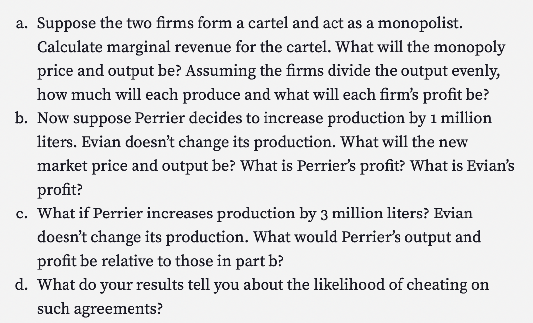 a. Suppose the two firms form a cartel and act as a monopolist.
Calculate marginal revenue for the cartel. What will the monopoly
price and output be? Assuming the firms divide the output evenly,
how much will each produce and what will each firm's profit be?
b. Now suppose Perrier decides to increase production by 1 million
liters. Evian doesn't change its production. What will the new
market price and output be? What is Perrier's profit? What is Evian's
profit?
c. What if Perrier increases production by 3 million liters? Evian
doesn't change its production. What would Perrier's output and
profit be relative to those in part b?
d. What do your results tell you about the likelihood of cheating on
such agreements?