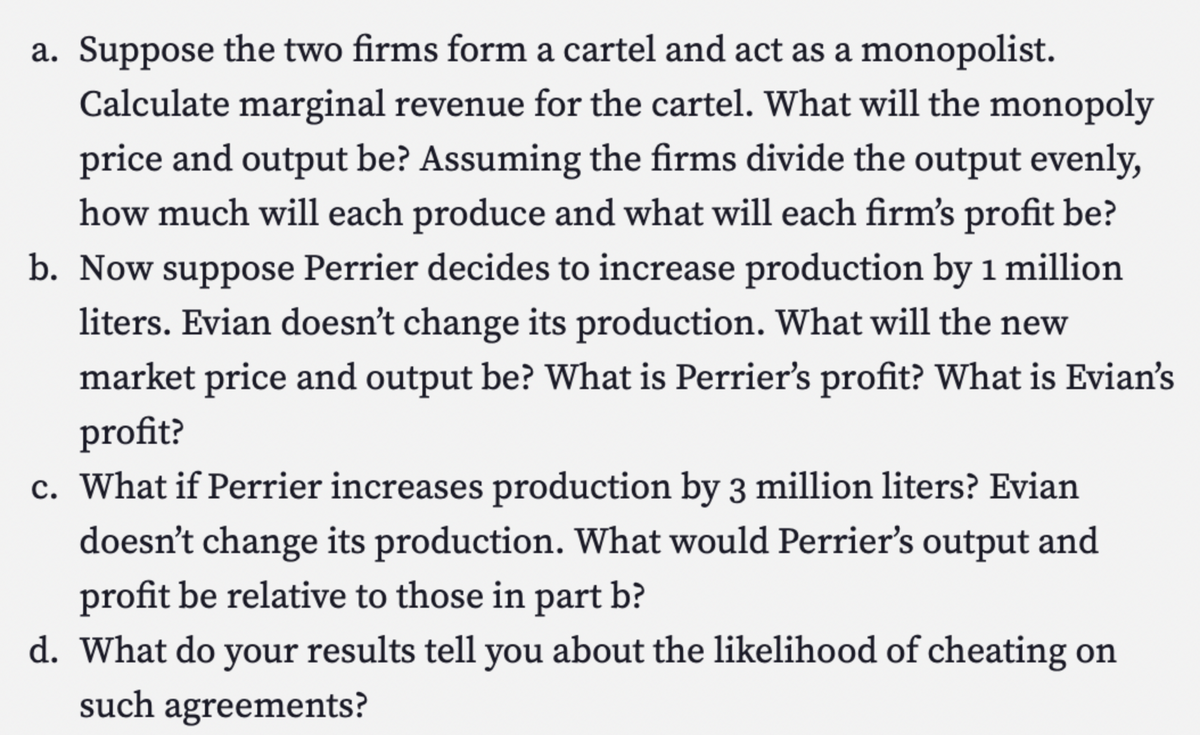 a. Suppose the two firms form a cartel and act as a monopolist.
Calculate marginal revenue for the cartel. What will the monopoly
price and output be? Assuming the firms divide the output evenly,
how much will each produce and what will each firm's profit be?
b. Now suppose Perrier decides to increase production by 1 million
liters. Evian doesn't change its production. What will the new
market price and output be? What is Perrier's profit? What is Evian's
profit?
c. What if Perrier increases production by 3 million liters? Evian
doesn't change its production. What would Perrier's output and
profit be relative to those in part b?
d. What do your results tell you about the likelihood of cheating on
such agreements?