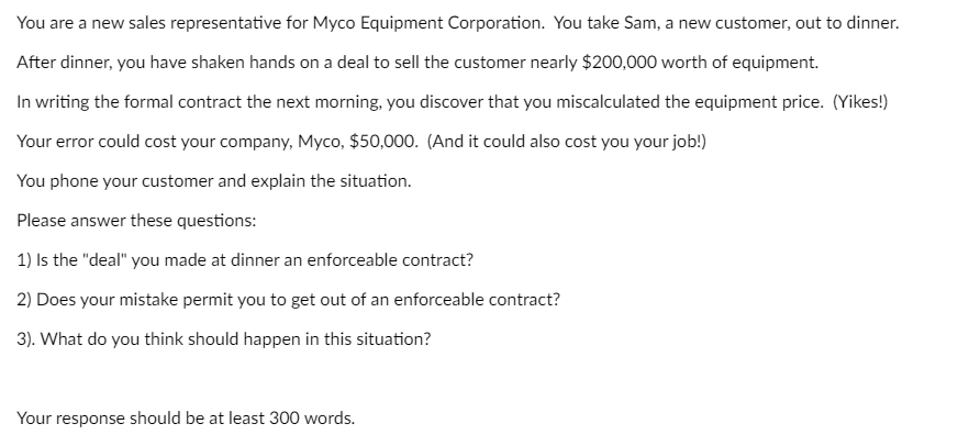 You are a new sales representative for Myco Equipment Corporation. You take Sam, a new customer, out to dinner.
After dinner, you have shaken hands on a deal to sell the customer nearly $200,000 worth of equipment.
In writing the formal contract the next morning, you discover that you miscalculated the equipment price. (Yikes!)
Your error could cost your company, Myco, $50,000. (And it could also cost you your job!)
You phone your customer and explain the situation.
Please answer these questions:
1) Is the "deal" you made at dinner an enforceable contract?
2) Does your mistake permit you to get out of an enforceable contract?
3). What do you think should happen in this situation?
Your response should be at least 300 words.
