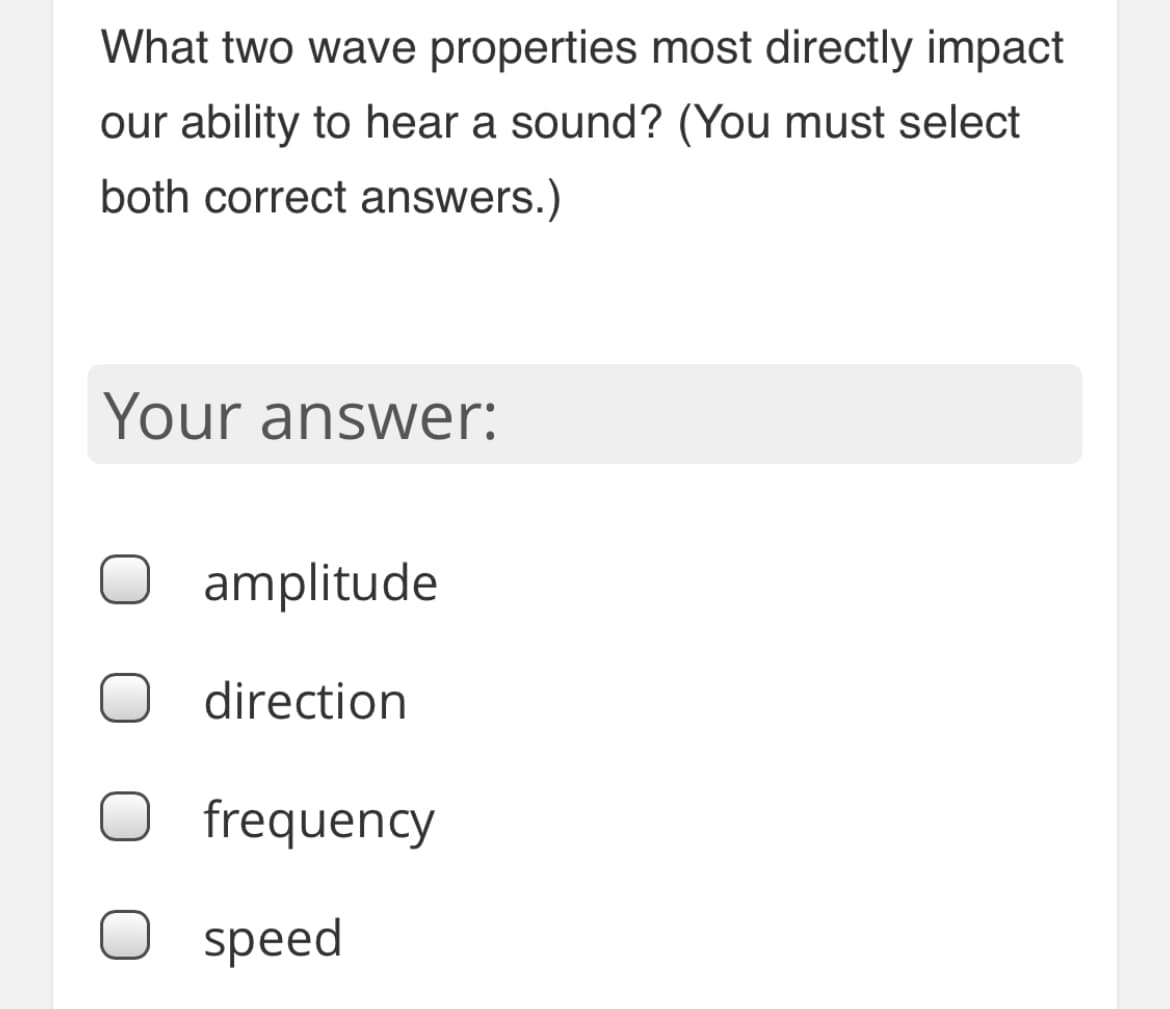 What two wave properties most directly impact
our ability to hear a sound? (You must select
both correct answers.)
Your answer:
amplitude
direction
frequency
speed
