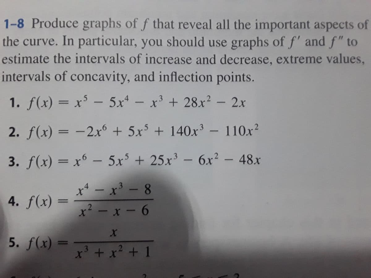 1-8 Produce graphs of f that reveal all the important aspects of
the curve. In particular, you should use graphs of f' and f" to
estimate the intervals of increase and decrease, extreme values,
intervals of concavity, and inflection points.
1. f(x) = x³ – 5x – x' + 28x² – 2x
2. f(x) = -2xr° + 5x$ + 140x' - 110x²
3. f(x) = x° – 5x° + 25x³ – 6.x² – 48x
|
x* – x³ – 8
4. f(x) :
||
x - x- 6
5. f(x) =
|D
x' + x? + 1
