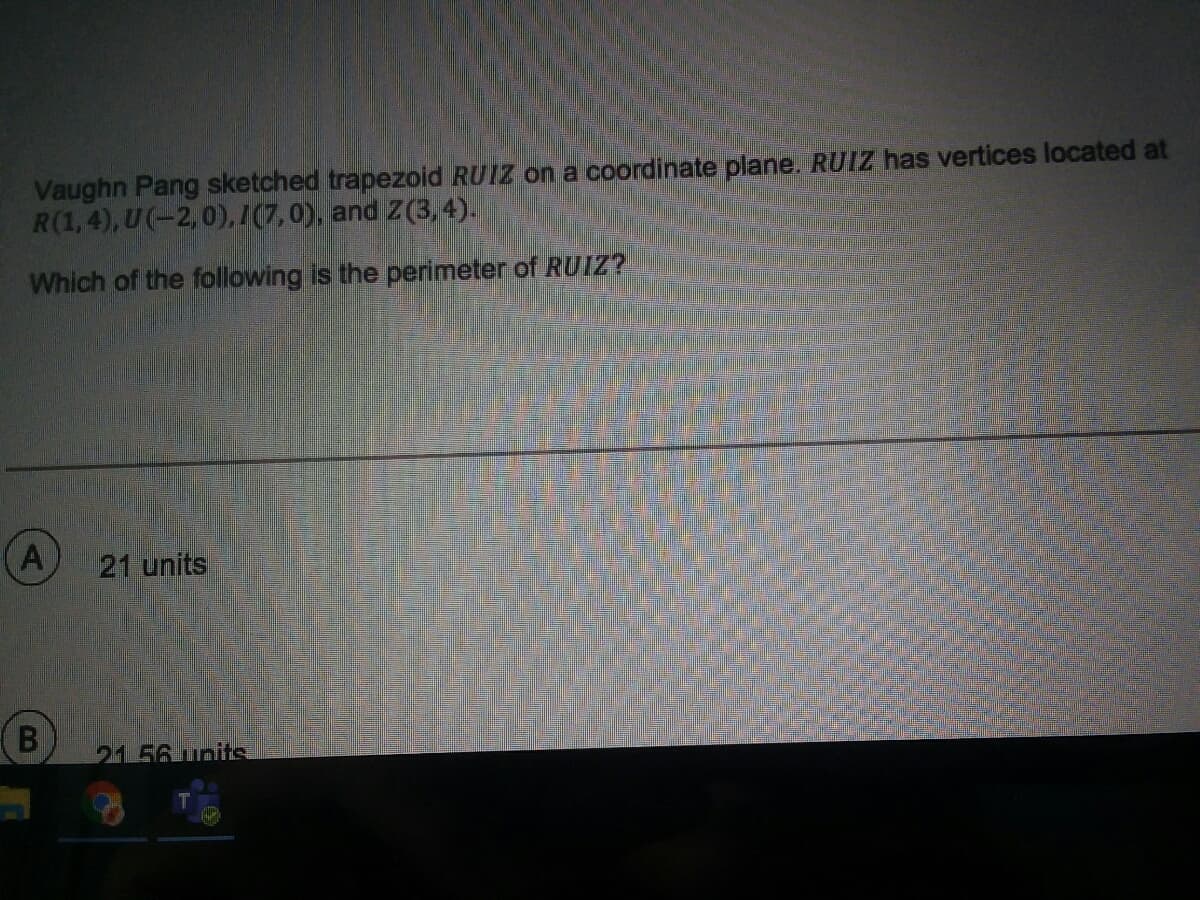 Vaughn Pang sketched trapezoid RUIZ on a coordinate plane. RUIZ has vertices located at
R(1,4), U(-2,0),/(7,0), and Z(3,4).
Which of the following is the perimeter of RUIZ?
21 units
2156 unitA
