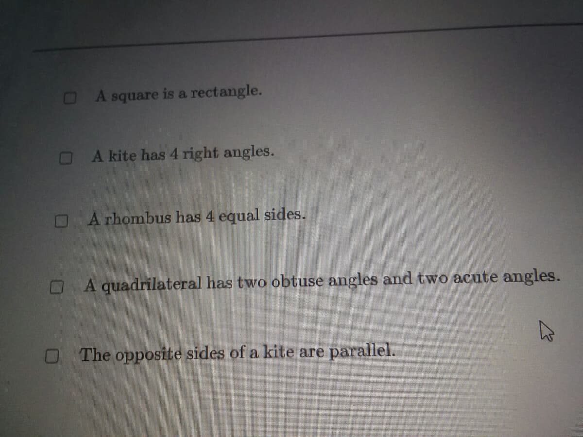 A square is a rectangle.
OA kite has 4 right angles.
OA rhombus has 4 equal sides.
A quadrilateral has two obtuse angles and two acute angles.
O The opposite sides of a kite are parallel.
