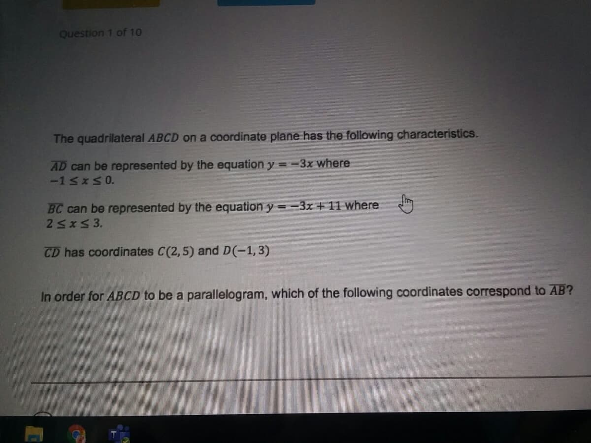 Question 1 of 10
The quadrilateral ABCD on a coordinate plane has the following characteristics.
AD can be represented by the equation y =-3x where
-15x50.
BC can be represented by the equation y = -3x + 11 where
25x53.
CD has coordinates C(2,5) and D(-1,3)
In order for ABCD to be a parallelogram, which of the following coordinates correspond to AB?

