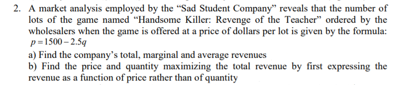 2. A market analysis employed by the "Sad Student Company" reveals that the number of
lots of the game named "Handsome Killer: Revenge of the Teacher" ordered by the
wholesalers when the game is offered at a price of dollars per lot is given by the formula:
p=1500 – 2.5q
a) Find the company's total, marginal and average revenues
b) Find the price and quantity maximizing the total revenue by first expressing the
revenue as a function of price rather than of quantity
