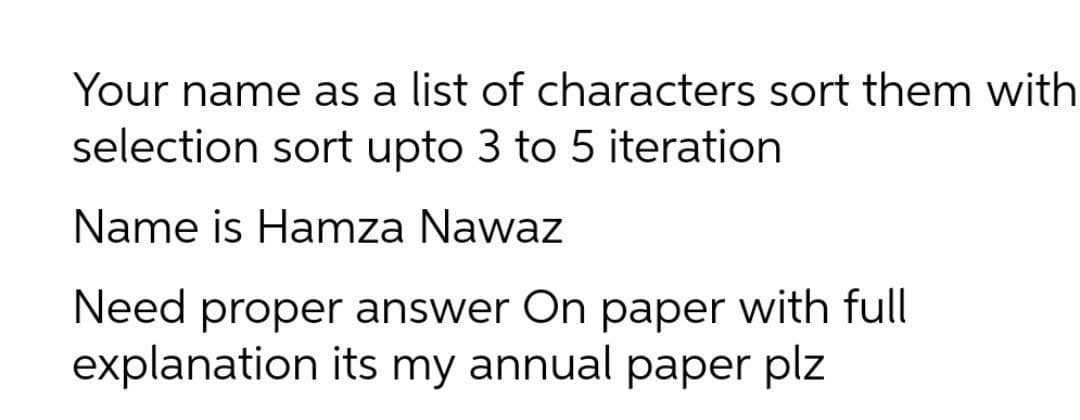 Your name as a list of characters sort them with
selection sort upto 3 to 5 iteration
Name is Hamza Nawaz
Need proper answer On paper with full
explanation its my annual paper plz
