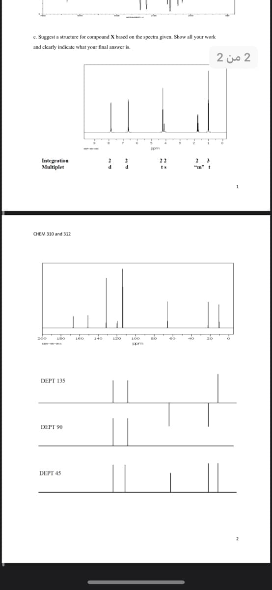 c. Suggest a structure for compound X based on the spectra given. Show all your work
and clearly indicate what your final answer is.
2 is 2
ppm
Integration
Multiplet
22
2
3
d.
d
ts
"m" t
CHEM 310 and 312
200
180
160
140
120
100
DEPT 135
DEPT 90
DEPT 45
