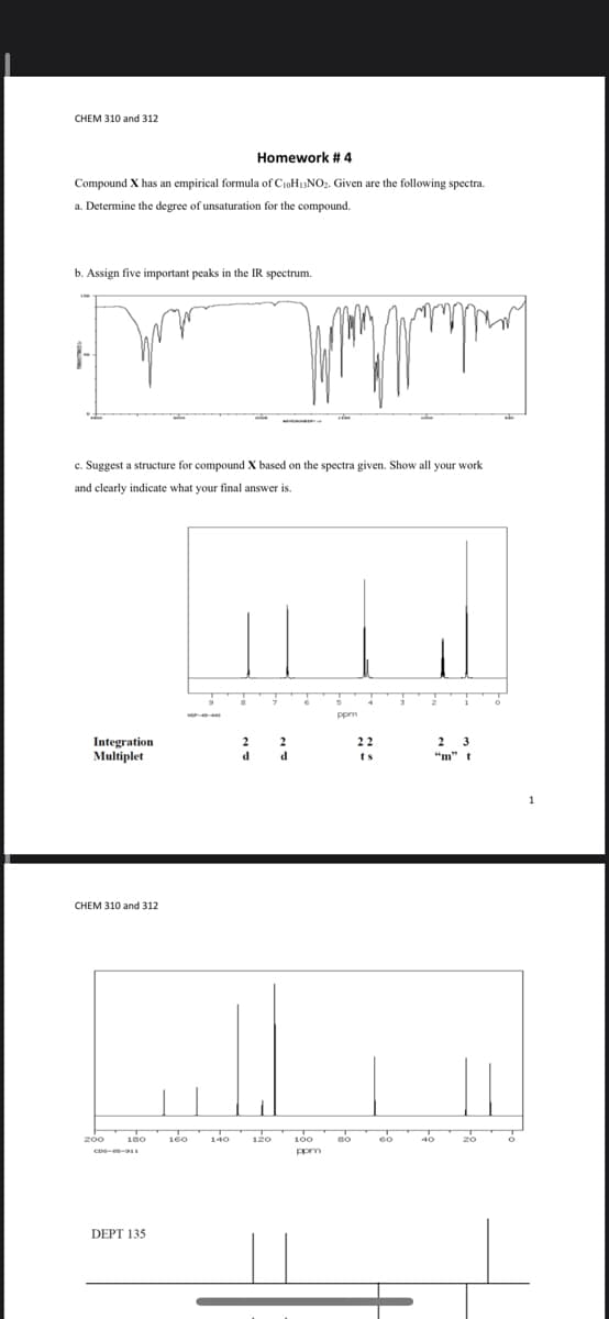 CHEM 310 and 312
Homework # 4
Compound X has an empirical formula of C10H13NO2. Given are the following spectra.
a. Determine the degree of unsaturation for the compound.
b. Assign five important peaks in the IR spectrum.
c. Suggest a structure for compound X based on the spectra given. Show all your work
and clearly indicate what your final answer is.
Integration
Multiplet
22
2
3
d.
d
ts
"m" t
CHEM 310 and 312
200
180
140
120
100
DEPT 135
