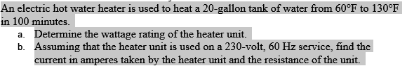 An electric hot water heater is used to heat a 20-gallon tank of water from 60°F to 130°F
in 100 minutes.
a. Determine the wattage rating of the heater unit.
b. Assuming that the heater unit is used on a 230-volt, 60 Hz service, find the
current in amperes taken by the heater unit and the resistance of the unit.
