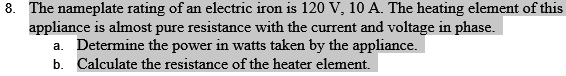 8. The nameplate rating of an electric iron is 120 V, 10 A. The heating element of this
appliance is almost pure resistance with the current and voltage in phase.
a. Determine the power in watts taken by the appliance.
b. Calculate the resistance of the heater element.