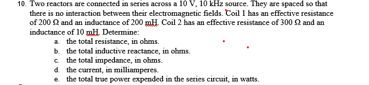 10. Two reactors are connected in series across a 10 V, 10 kHz source. They are spaced so that
there is no interaction between their electromagnetic fields. Coil 1 has an effective resistance
of 200 22 and an inductance of 200 mH. Coil 2 has an effective resistance of 300 2 and an
inductance of 10 mH. Determine:
a. the total resistance, in ohms.
b.
the total inductive reactance, in ohms.
c. the total impedance, in ohms.
d. the current, in milliamperes.
e. the total true power expended in the series circuit, in watts.