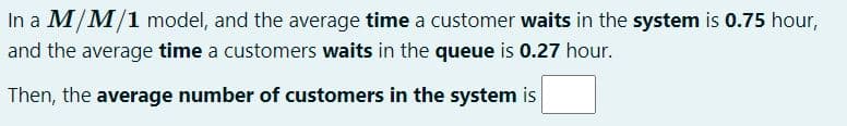 In a M/M/1 model, and the average time a customer waits in the system is 0.75 hour,
and the average time a customers waits in the queue is 0.27 hour.
Then, the average number of customers in the system is

