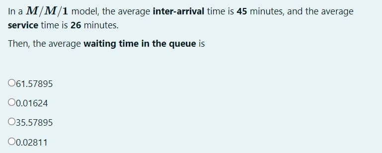 In a M/M/1 model, the average inter-arrival time is 45 minutes, and the average
service time is 26 minutes.
Then, the average waiting time in the queue is
061.57895
0.01624
035.57895
00.02811
