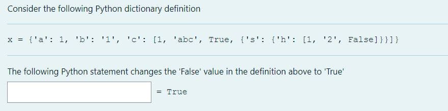 Consider the following Python dictionary definition
x = {'a': 1, 'b': '1', 'c': [1, 'abc', True, {'s': {'h': [1, '2', False]}}]}
The following Python statement changes the 'False' value in the definition above to 'True
= True
