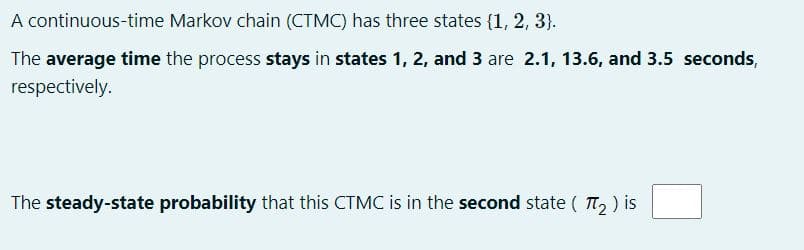 A continuous-time Markov chain (CTMC) has three states (1, 2, 3}.
The average time the process stays in states 1, 2, and 3 are 2.1, 13.6, and 3.5 seconds,
respectively.
The steady-state probability that this CTMC is in the second state ( TT, ) is
