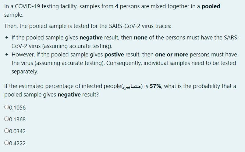 In a COVID-19 testing facility, samples from 4 persons are mixed together in a pooled
sample.
Then, the pooled sample is tested for the SARS-COV-2 virus traces:
• If the pooled sample gives negative result, then none of the persons must have the SARS-
CoV-2 virus (assuming accurate testing).
• However, if the pooled sample gives postive result, then one or more persons must have
the virus (assuming accurate testing). Consequently, individual samples need to be tested
separately.
If the estimated percentage of infected people(jlas) is 57%, what is the probability that a
pooled sample gives negative result?
00.1056
00.1368
O0.0342
O0.4222
