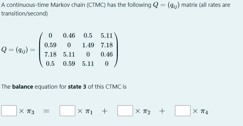 A continuous-time Markov chain (CTMC) has the following Q = (gii) matrix (all rates are
%3D
transition/second)
0.46
0.5
5.11
0.59
1.49 7.18
Q = (4tj)
7.18 5.11
0.46
0.5
0.59 5.11
The balance equation for state 3 of this CTMC is
X T3
X T1
X TT2
X T4
ニ
