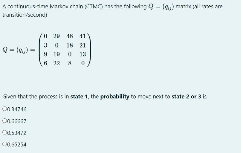 A continuous-time Markov chain (CTMC) has the following Q= (gij) matrix (all rates are
transition/second)
O 29 48 41
3
18 21
Q = (dij)
9.
19
13
6 22
8
Given that the process is in state 1, the probability to move next to state 2 or 3 is
00.34746
00.66667
00.53472
0.65254
