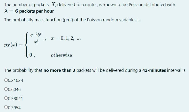 The number of packets, X, delivered to a router, is known to be Poisson distributed with
A = 6 packets per hour
The probability mass function (pmf) of the Poisson random variables is
а — 0, 1, 2, ...
x!
px(x)
=
otherwise
The probability that no more than 3 packets will be delivered during a 42-minutes interval is
O0.21024
00.6046
00.38041
00.3954
