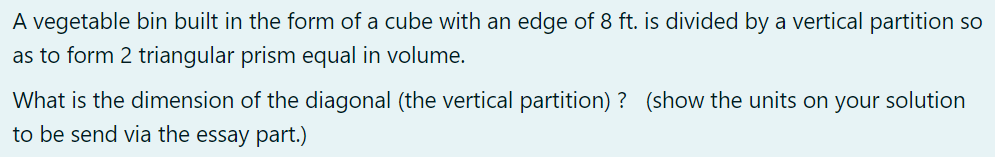 A vegetable bin built in the form of a cube with an edge of 8 ft. is divided by a vertical partition so
as to form 2 triangular prism equal in volume.
What is the dimension of the diagonal (the vertical partition) ? (show the units on your solution
to be send via the essay part.)
