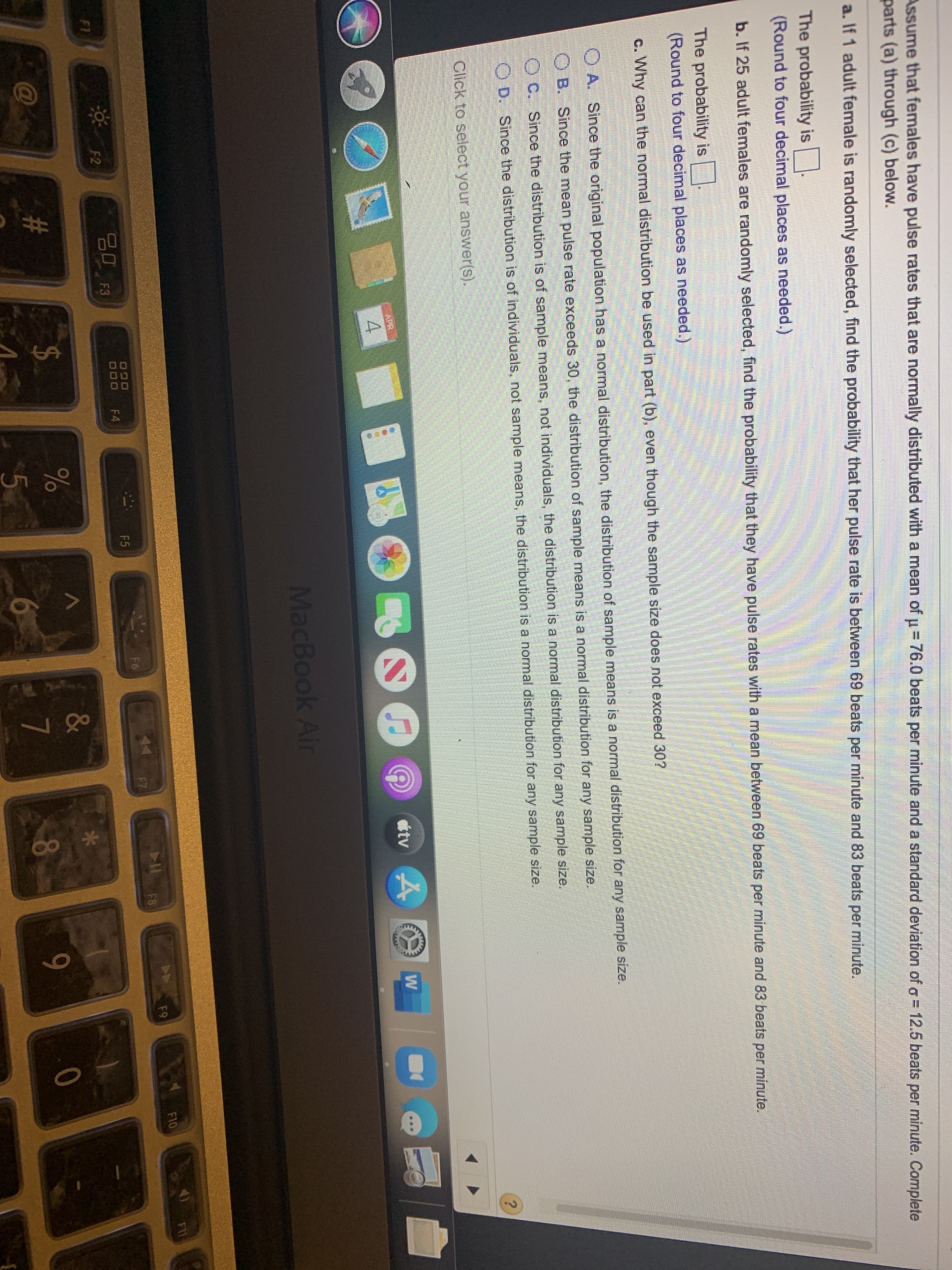 Assume that females have pulse rates that are normally distributed with a mean of u= 76.0 beats per minute and a standard deviation of a = 12.5 beats per minute. Complete
parts (a) through (c) below.
a. If 1 adult female is randomly selected, find the probability that her pulse rate is between 69 beats per minute and 83 beats per minute.
The probability is
(Round to four decimal places as needed.)
b. If 25 adult females are randomly selected, find the probability that they have pulse rates with a mean between 69 beats per minute and 83 beats per minute.
The probability is
(Round to four decimal places as needed.)
c. Why can the normal distribution be used in part (b), even though the sample size does not exceed 30?
O A. Since the original population has a normal distribution, the distribution of sample means is a normal distribution for any sample size.
O B. Since the mean pulse rate exceeds 30, the distribution of sample means is a normal distribution for any sample size.
O C. Since the distribution is of sample means, not individuals, the distribution is a normal distribution for any sample size.
D. Since the distribution is of individuals, not sample means, the distribution is a normal distribution for any sample size.
Click to select your answer(s).
MacBook Air
F11
F10
F9
11F7
F6
F5
000
F4
F2
F1
&
C@
#3
8
5.
