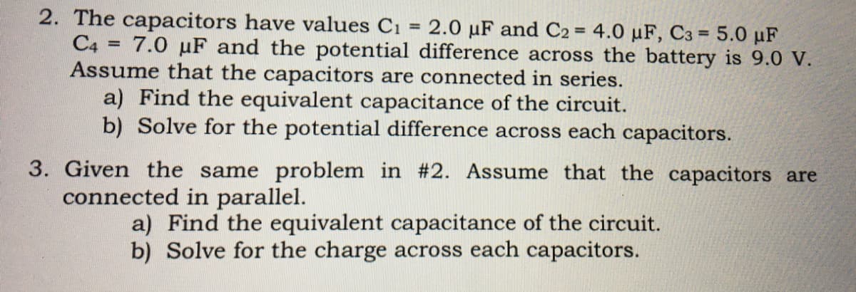 2. The capacitors have values C1 = 2.0 µF and C2 = 4.0 µF, C3 = 5.0 µF
C4 = 7.0 µF and the potential difference across the battery is 9.0 V.
Assume that the capacitors are connected in series.
a) Find the equivalent capacitance of the circuit.
b) Solve for the potential difference across each capacitors.
%3D
%3D
%3D
%3D
3. Given the same problem in #2. Assume that the capacitors are
connected in parallel.
a) Find the equivalent capacitance of the circuit.
b) Solve for the charge across each capacitors.

