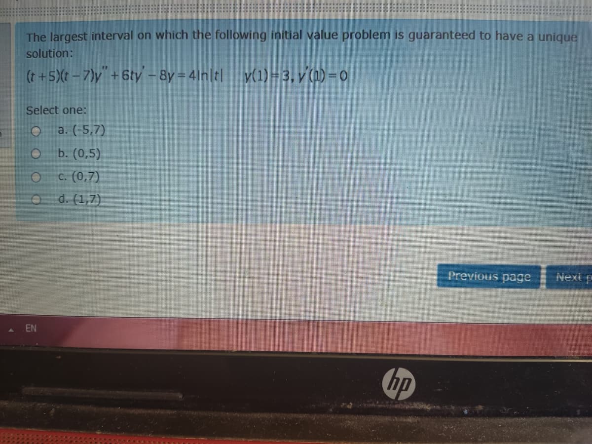 The largest interval on which the following initial value problem is guaranteed to have a unique
solution:
(t +5)(t -7)y"+6ty – 8y = 41n|t|
V(1)=3, y'(1)= o0
Select one:
a. (-5,7)
b. (0,5)
c. (0,7)
O d. (1,7)
Previous page
Next p
EN
hp
