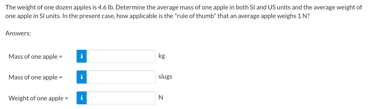 The weight of one dozen apples is 4.6 lb. Determine the average mass of one apple in both SI and US units and the average weight of
one apple in SI units. In the present case, how applicable is the "rule of thumb" that an average apple weighs 1 N?
Answers:
Mass of one apple =
=
Mass of one apple =
=
Weight of one apple =
i
i
i
kg
slugs
N