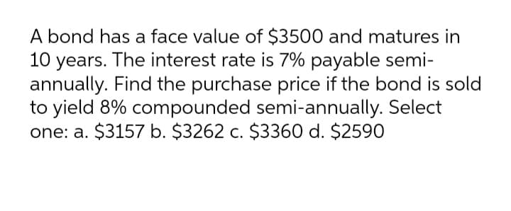 A bond has a face value of $3500 and matures in
10 years. The interest rate is 7% payable semi-
annually. Find the purchase price if the bond is sold
to yield 8% compounded semi-annually. Select
one: a. $3157 b. $3262 c. $3360 d. $2590
