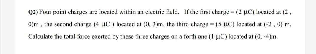 Q2) Four point charges are located within an electric field. If the first charge = (2 µC) located at (2 ,
0)m , the second charge (4 µC ) located at (0, 3)m, the third charge = (5 µC) located at (-2 , 0) m.
Calculate the total force exerted by these three charges on a forth one (1 µC) located at (0, -4)m.
