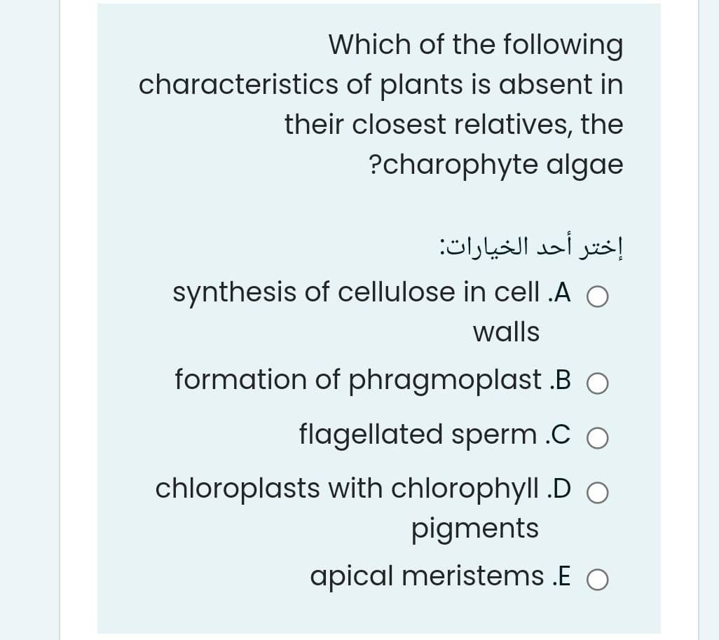 Which of the following
characteristics of plants is absent in
their closest relatives, the
?charophyte algae
إختر أحد الخيارات
synthesis of cellulose in cell .A O
walls
formation of phragmoplast .B O
flagellated sperm .C O
chloroplasts with chlorophyll .D O
pigments
apical meristems .E O
