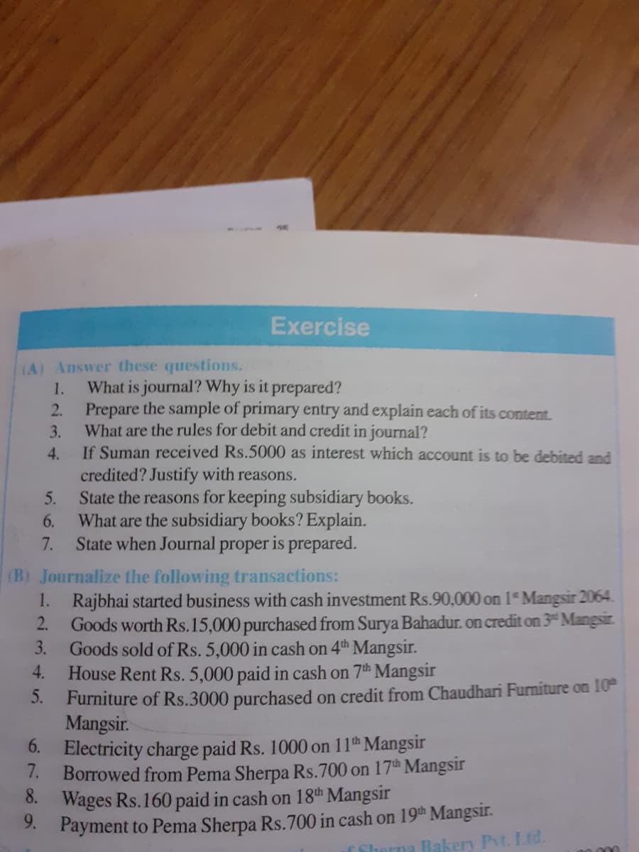 Exercise
(A) Answer these questions.
What is journal? Why is it prepared?
2. Prepare the sample of primary entry and explain each of its content.
What are the rules for debit and credit in journal?
1.
3.
4.
If Suman received Rs.5000 as interest which account is to be debited and
credited? Justify with reasons.
State the reasons for keeping subsidiary books.
What are the subsidiary books? Explain.
State when Journal proper is prepared.
5.
6.
7.
(B) Journalize the following transactions:
1. Rajbhai started business with cash investment Rs.90,000 on 1" Mangsir 2064.
2.
Goods worth Rs.15,000 purchased from Surya Bahadur. on credit on 3 Mangsir.
3.
Goods sold of Rs. 5,000 in cash on 4th Mangsir.
House Rent Rs. 5,000 paid in cash on 7th Mangsir
4.
5. Furniture of Rs.3000 purchased on credit from Chaudhari Furniture on 10
Mangsir.
6.
Electricity charge paid Rs. 1000 on 11th Mangsir
7.
Borrowed from Pema Sherpa Rs.700 on 17th Mangsir
8.
Wages Rs.160 paid in cash on 18th Mangsir
3. Payment to Pema Sherpa Rs.700 in cash on 19th Mangsir.
f Sherna Bakery Pyt. Ltd.
