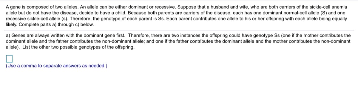 A gene is composed of two alleles. An allele can be either dominant or recessive. Suppose that a husband and wife, who are both carriers of the sickle-cell anemia
allele but do not have the disease, decide to have a child. Because both parents are carriers of the disease, each has one dominant normal-cell allele (S) and one
recessive sickle-cell allele (s). Therefore, the genotype of each parent is Ss. Each parent contributes one allele to his or her offspring with each allele being equally
likely. Complete parts a) through c) below.
a) Genes are always written with the dominant gene first. Therefore, there are two instances the offspring could have genotype Ss (one if the mother contributes the
dominant allele and the father contributes the non-dominant allele; and one if the father contributes the dominant allele and the mother contributes the non-dominant
allele). List the other two possible genotypes of the offspring.
(Use a comma to separate answers as needed.)
